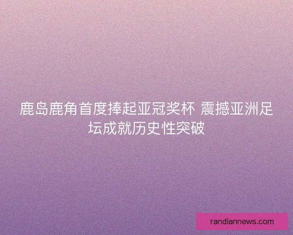 鹿岛鹿角首度捧起亚冠奖杯 震撼亚洲足坛成就历史性突破