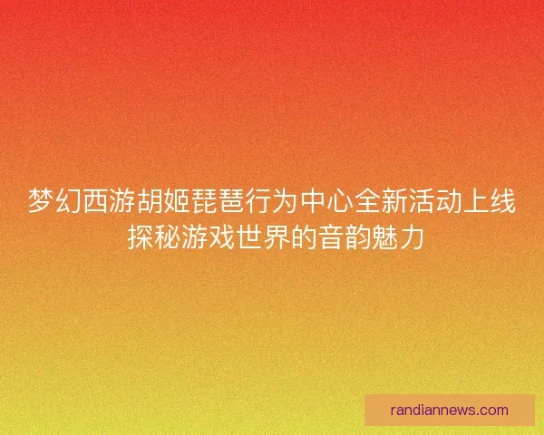 梦幻西游胡姬琵琶行为中心全新活动上线 探秘游戏世界的音韵魅力 梦幻西游胡姬琵琶行为中心全新活动上线 探秘游戏世界的音韵魅力