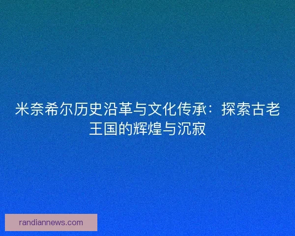 米奈希尔历史沿革与文化传承:探索古老王国的辉煌与沉寂 米奈希尔历史沿革与文化传承:探索古老王国的辉煌与沉寂