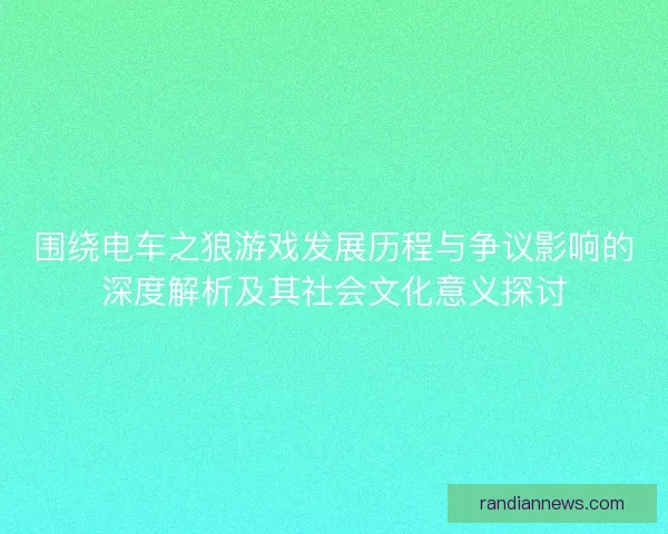 围绕电车之狼游戏发展历程与争议影响的深度解析及其社会文化意义探讨