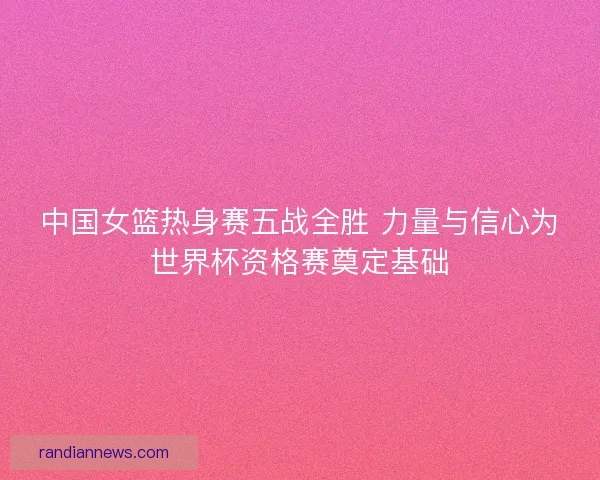 中国女篮热身赛五战全胜 力量与信心为世界杯资格赛奠定基础 中国女篮热身赛五战全胜 力量与信心为世界杯资格赛奠定基础