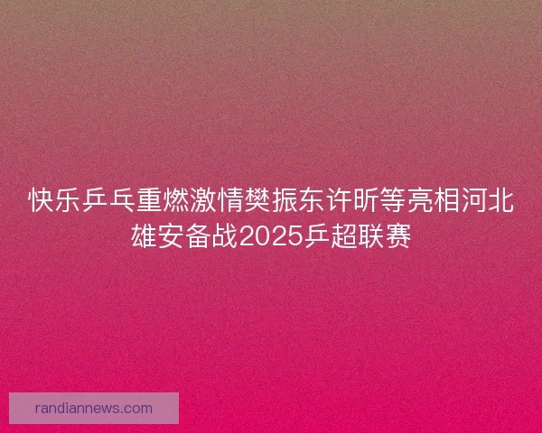 快乐乒乓重燃激情樊振东许昕等亮相河北雄安备战2025乒超联赛