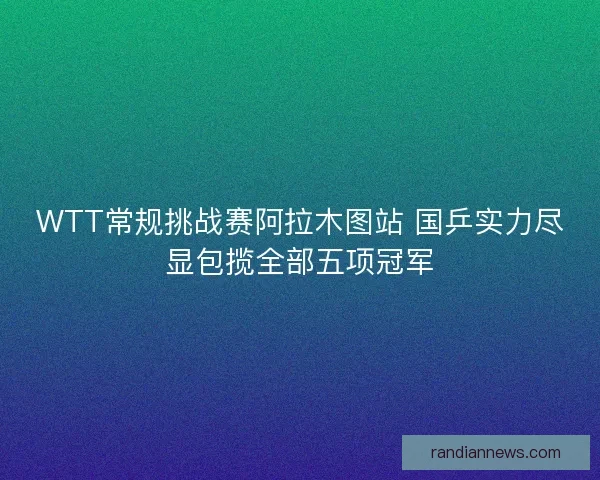 WTT常规挑战赛阿拉木图站 国乒实力尽显包揽全部五项冠军 WTT常规挑战赛阿拉木图站 国乒实力尽显包揽全部五项冠军