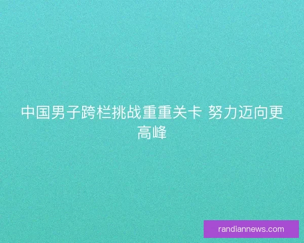 中国男子跨栏挑战重重关卡 努力迈向更高峰 中国男子跨栏挑战重重关卡 努力迈向更高峰