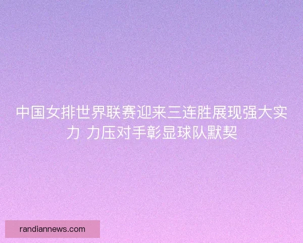 中国女排世界联赛迎来三连胜展现强大实力 力压对手彰显球队默契