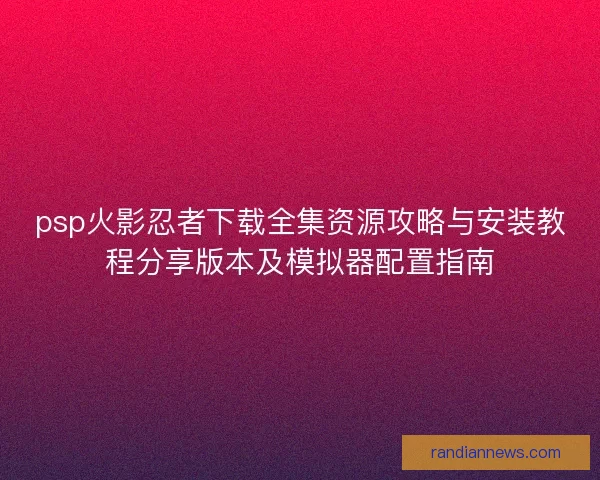psp火影忍者下载全集资源攻略与安装教程分享版本及模拟器配置指南 psp火影忍者下载全集资源攻略与安装教程分享版本及模拟器配置指南