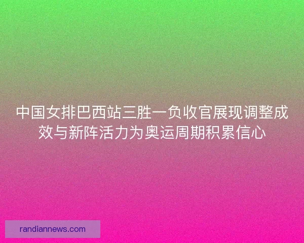 中国女排巴西站三胜一负收官展现调整成效与新阵活力为奥运周期积累信心