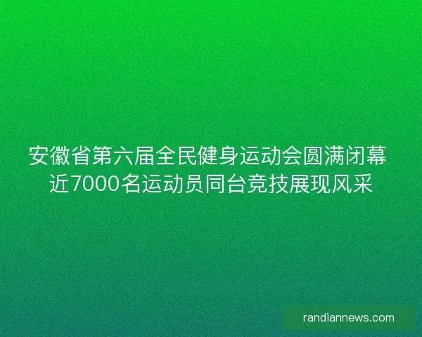安徽省第六届全民健身运动会圆满闭幕 近7000名运动员同台竞技展现风采