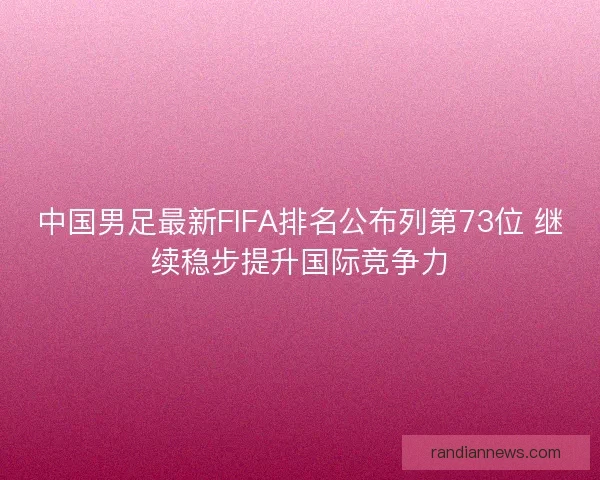 中国男足最新FIFA排名公布列第73位 继续稳步提升国际竞争力