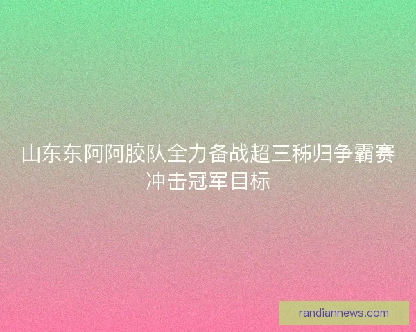 山东东阿阿胶队全力备战超三秭归争霸赛冲击冠军目标 山东东阿阿胶队全力备战超三秭归争霸赛冲击冠军目标