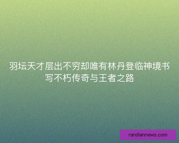 羽坛天才层出不穷却唯有林丹登临神境书写不朽传奇与王者之路 羽坛天才层出不穷却唯有林丹登临神境书写不朽传奇与王者之路