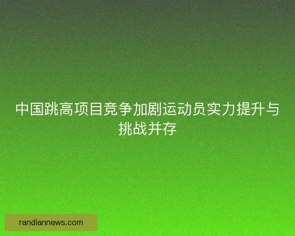 中国跳高项目竞争加剧运动员实力提升与挑战并存 中国跳高项目竞争加剧运动员实力提升与挑战并存