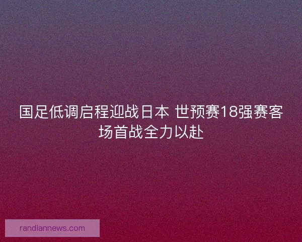 国足低调启程迎战日本 世预赛18强赛客场首战全力以赴 国足低调启程迎战日本 世预赛18强赛客场首战全力以赴