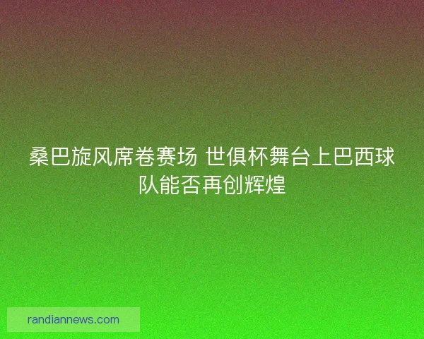 桑巴旋风席卷赛场 世俱杯舞台上巴西球队能否再创辉煌
