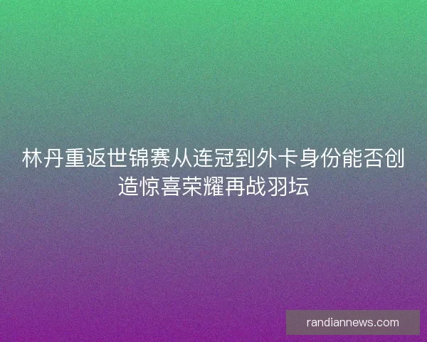 林丹重返世锦赛从连冠到外卡身份能否创造惊喜荣耀再战羽坛 林丹重返世锦赛从连冠到外卡身份能否创造惊喜荣耀再战羽坛
