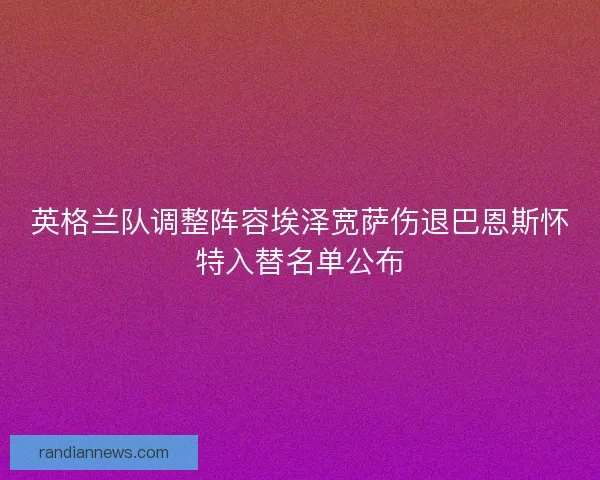 英格兰队调整阵容埃泽宽萨伤退巴恩斯怀特入替名单公布