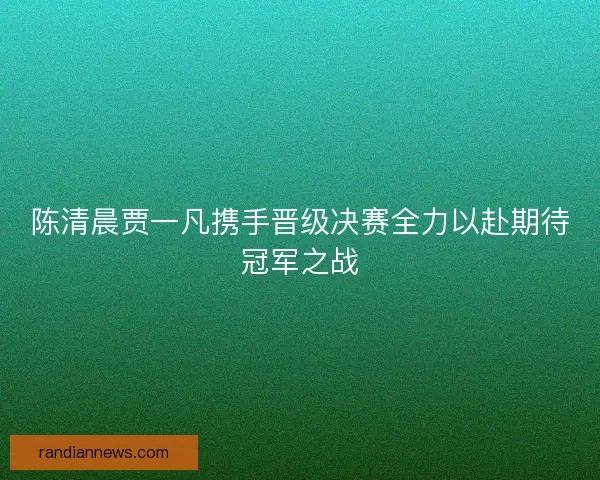 陈清晨贾一凡携手晋级决赛全力以赴期待冠军之战 陈清晨贾一凡携手晋级决赛全力以赴期待冠军之战