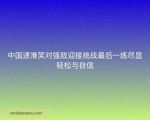 中国速滑笑对强敌迎接挑战最后一练尽显轻松与自信 中国速滑笑对强敌迎接挑战最后一练尽显轻松与自信