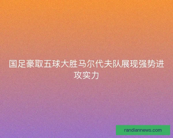 国足豪取五球大胜马尔代夫队展现强势进攻实力 国足豪取五球大胜马尔代夫队展现强势进攻实力