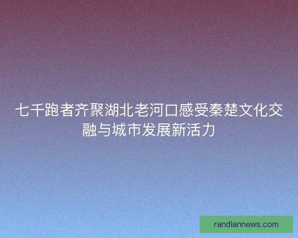 七千跑者齐聚湖北老河口感受秦楚文化交融与城市发展新活力 七千跑者齐聚湖北老河口感受秦楚文化交融与城市发展新活力