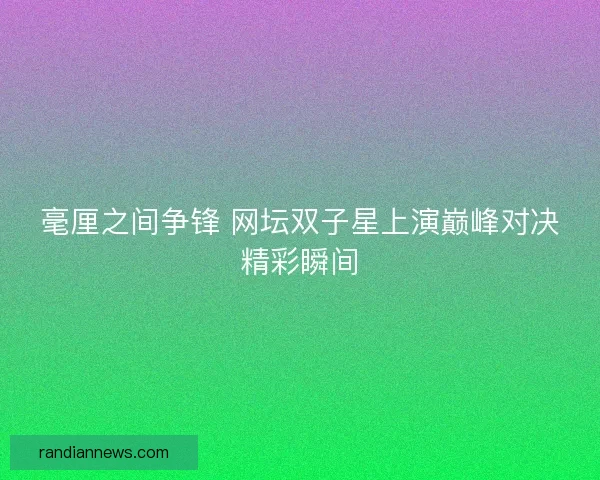 毫厘之间争锋 网坛双子星上演巅峰对决精彩瞬间 毫厘之间争锋 网坛双子星上演巅峰对决精彩瞬间