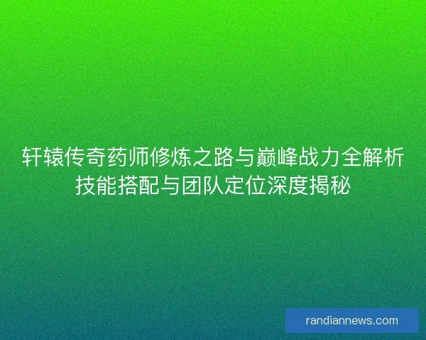 轩辕传奇药师修炼之路与巅峰战力全解析技能搭配与团队定位深度揭秘 轩辕传奇药师修炼之路与巅峰战力全解析技能搭配与团队定位深度揭秘