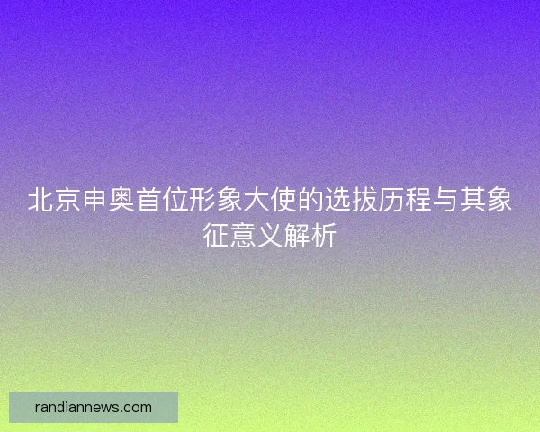 北京申奥首位形象大使的选拔历程与其象征意义解析 北京申奥首位形象大使的选拔历程与其象征意义解析