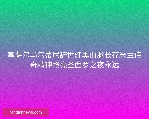 塞萨尔马尔蒂尼辞世红黑血脉长存米兰传奇精神照亮圣西罗之夜永远 塞萨尔马尔蒂尼辞世红黑血脉长存米兰传奇精神照亮圣西罗之夜永远