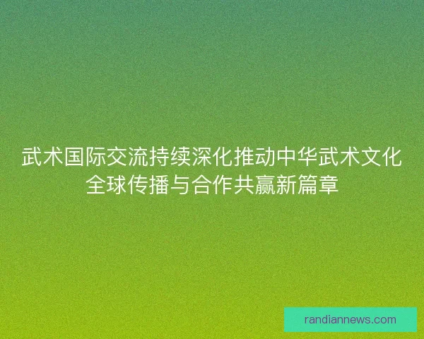 武术国际交流持续深化推动中华武术文化全球传播与合作共赢新篇章 武术国际交流持续深化推动中华武术文化全球传播与合作共赢新篇章
